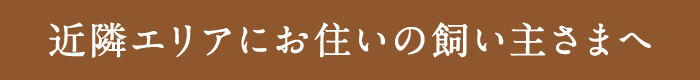 近隣エリアにお住いの飼い主さまへ