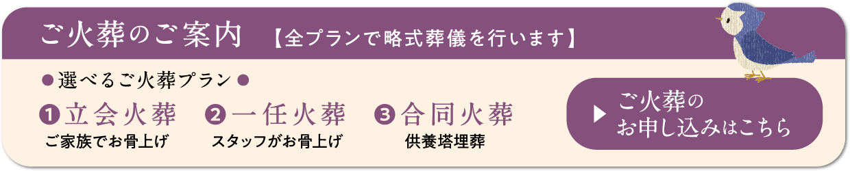 ご火葬のお申し込みはこちら　選べるご火葬プラン　【全プランで略式葬儀を行います】　立会火葬（ご家族でお骨上げ）　一任火葬（スタッフがお骨上げ）　合同火葬（供養塔埋葬）