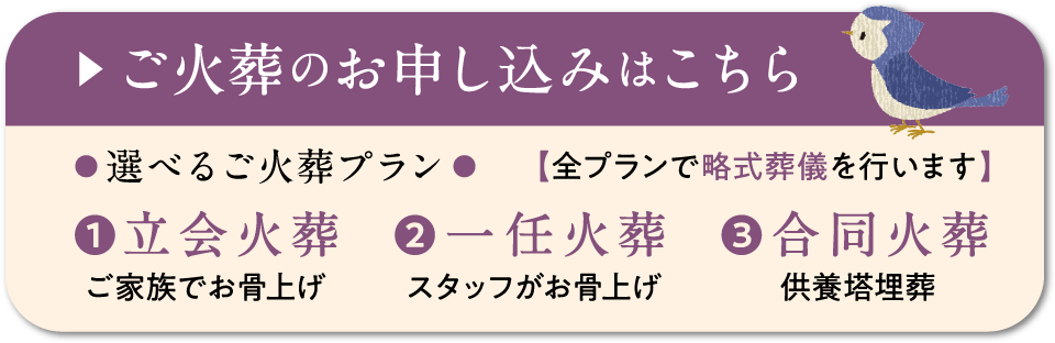 ご火葬のお申し込みはこちら　選べるご火葬プラン　【全プランで略式葬儀を行います】　立会火葬（ご家族でお骨上げ）　一任火葬（スタッフがお骨上げ）　合同火葬（供養塔埋葬）