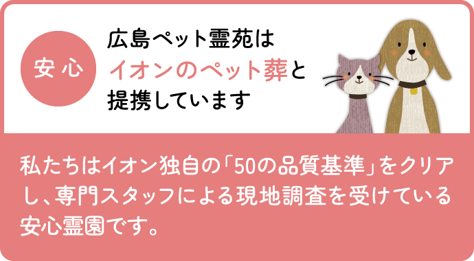 広島ペット霊苑はイオンのペット葬と提携しています 私たちはイオン独自の「50の品質基準」をクリアし、専門スタッフによる現地調査を受けている安心霊園です。